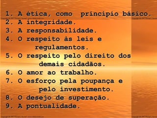 1. A  ética , como  princípio básico. 2. A integridade. 3. A responsabilidade. 4. O respeito às leis e    regulamentos. 5. O respeito pelo direito dos   demais cidadãos. 6. O amor ao trabalho. 7. O esforço pela poupança e    pelo investimento. 8. O desejo de superação. 9. A pontualidade. 