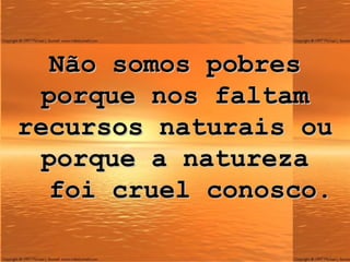 Não somos pobres porque nos faltam recursos naturais ou porque a natureza   foi cruel conosco. 