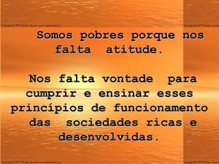 Somos pobres porque nos falta  atitude.    Nos falta vontade  para cumprir e ensinar esses princípios de funcionamento  das  sociedades ricas e desenvolvidas. 