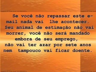 Se você não repassar este e-mail nada vai  lhe acontecer.  Seu animal de estimação não vai morrer, você não será mandado embora de seu emprego,  não vai ter azar por sete anos nem  tampouco vai ficar doente. 