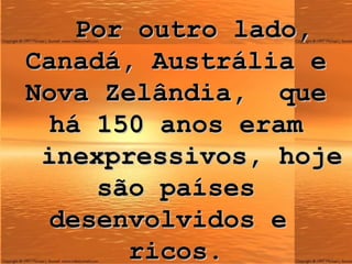 Por outro lado, Canadá, Austrália e Nova Zelândia,  que há 150 anos eram   inexpressivos, hoje são países desenvolvidos e  ricos. 