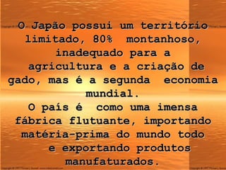 O Japão possui um território limitado, 80%  montanhoso, inadequado para a  agricultura e a criação de gado, mas é a segunda  economia mundial. O país é  como uma imensa fábrica flutuante, importando matéria-prima do mundo todo   e exportando produtos manufaturados. 