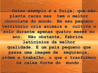 Outro exemplo é a Suíça, que não planta cacau mas  tem o melhor chocolate  d o mundo. Em seu pequeno território cria animais e  cultiva o solo durante apenas quatro meses no ano.  Não obstante, fabrica  laticínios da melhor qualidade. É um país pequeno que passa uma imagem de  segurança, ordem e trabalho, o que o tranformou na caixa forte do  mundo. 