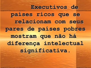 Executivos de países ricos que se   relacionam com seus pares de países pobres mostram que não há  diferença intelectual significativa. 