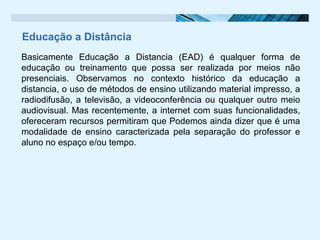 Educação a Distância
Basicamente Educação a Distancia (EAD) é qualquer forma de
educação ou treinamento que possa ser realizada por meios não
presenciais. Observamos no contexto histórico da educação a
distancia, o uso de métodos de ensino utilizando material impresso, a
radiodifusão, a televisão, a videoconferência ou qualquer outro meio
audiovisual. Mas recentemente, a internet com suas funcionalidades,
ofereceram recursos permitiram que Podemos ainda dizer que é uma
modalidade de ensino caracterizada pela separação do professor e
aluno no espaço e/ou tempo.
 