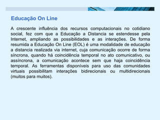 Educação On Line
A crescente influência dos recursos computacionais no cotidiano
social, fez com que a Educação a Distancia se estendesse pela
Internet, ampliando as possibilidades e as interações. De forma
resumida a Educação On Line (EOL) é uma modalidade de educação
a distancia realizada via internet, cuja comunicação ocorre de forma
síncrona, quando há coincidência temporal no ato comunicativo, ou
assíncrona, a comunicação acontece sem que haja coincidência
temporal. As ferramentas disponíveis para uso das comunidades
virtuais possibilitam interações bidirecionais ou multidirecionais
(muitos para muitos).
 