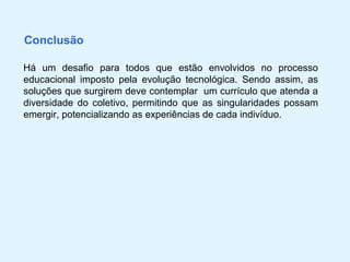Conclusão

Há um desafio para todos que estão envolvidos no processo
educacional imposto pela evolução tecnológica. Sendo assim, as
soluções que surgirem deve contemplar um currículo que atenda a
diversidade do coletivo, permitindo que as singularidades possam
emergir, potencializando as experiências de cada indivíduo.
 