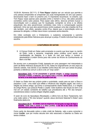 Copyright © Uri Yosef, PhD, 2001-2010 for the Messiah Truth Project, Inc.
Tradução: Renato Santos Grun
All rights reserved
11
16:29-34; Números 29:7-11). O Yom Kippur objetiva ser um veículo que permite a
uma pessoa arrependida se arrepender por suas transgressões do ano que passou,
tencionando fazer o bem no próximo ano. É importante reconhecer, no entanto, que
Yom Kippur expia apenas para pecados entre o homem e D’us, não pelos pecados
cometidos contra outra pessoa. Para expiar este último, deve-se primeiro buscar a
reconciliação com a pessoa que foi injustiçada, corrigindo os erros e os efeitos
prejudiciais dos atos pecaminosos cometidos (isso inclui a compensação quando
aplicável). Uma vez que atos pecaminosos contra qualquer uma das criações de D’us
são também, com efeito, pecados contra D’us, depois que a reconciliação entre as
pessoas for atingida, o infrator deve iniciar o processo acima descrito.
Em nítido contraste com o Cristianismo, o Judaísmo compreende o caminho
estabelecido pela Bíblia Hebraica para alcançar a justiça. É tarefa indivídual fazer essa
escolha.
A NATUREZA DE SATAN
 A Crença Cristã em Satan está enraizada no evento que teve lugar no Jardim
do Éden, onde a serpente, imaginada pelos cristãos como sendo uma
manifestação de Satanás, é o autor do mal que tentou o homem a
desobedecer à ordem Divina para não comer da Árvore do Conhecimento do
Bem e do Mal.
De acordo com a perspectiva Cristã, baseada em uma passagem mal interpretada a
partir da Bíblia Hebraica (Ezequiel 28:13-18), Satan foi originalmente um dos anjos do
exército celeste, mas devido a sua rebelião contra Deus fez com que caísse da graça,
portanto a referência comum a ele é a de um "anjo caído":
Apocalipse 12:9 - E foi precipitado o grande dragão, a antiga serpente,
chamada o Diabo, e Satanás, que engana todo o mundo; ele foi precipitado
na terra, e os seus anjos foram lançados com ele.
O Satan ou Diabo tem seu próprio poder e autoridade, usado para se opor a Deus e
perpetrar o mal - uma visão que reflete a influência das religiões pagãs, tais como a
religião da Grécia antiga, que tinha a correspondente díade Hades-Zeus, e a religião
da antiga Roma, que possuía Plutão e Júpiter. Este dualismo das forças do bem e do
mal em um estado constante de batalha que prevaleceria até o "fim dos tempos",
caracterizava estas e outras antigas religiões pagãs.
O autor do Livro do Apocalipse (Revelação), o último livro do Novo Testamento, tem
uma visão sobre o "fim dos tempos" quando Jesus dominará Satanás/"o Diabo" para
finalmente destruí-lo:
Apocalipse 20:10 - E o diabo, que os enganava, foi lançado no lago de fogo e
enxofre, onde está a besta e o falso profeta; e de dia e de noite serão
atormentados para todo o sempre.
Como parte da discussão sobre a visão cristã de Satanás, vale a pena comentar o
nome Lúcifer, que por muitos séculos tem sido associado a Satanás ou Diabo em
textos cristãos.
 
