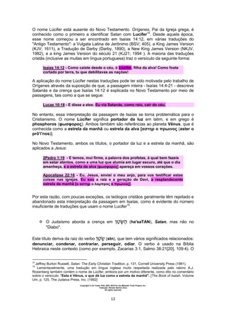 Copyright © Uri Yosef, PhD, 2001-2010 for the Messiah Truth Project, Inc.
Tradução: Renato Santos Grun
All rights reserved
12
O nome Lúcifer está ausente do Novo Testamento. Orígenes, Pai da Igreja grega, é
conhecido como o primeiro a identificar Satan com Lucifer14
. Desde aquela época,
esse nome começou a ser encontrado em Isaías 14:12, em várias traduções do
"Antigo Testamento": a Vulgata Latina de Jerônimo (BSV; 405), a King James Version
(KJV; 1611), a Tradução de Darby (Darby, 1890), a New King James Version (NKJV,
1982), e a king James Version do século 21 (KJ21; 1994 ). A maioria das traduções
cristãs (inclusive as muitas em língua portuguesa) traz o versículo da seguinte forma:
Isaías 14:12 - Como caíste desde o céu, ó Lúcifer, filha da alva! Como foste
cortado por terra, tu que debilitavas as nações!
A aplicação do nome Lúcifer nestas traduções pode ter sido motivada pelo trabalho de
Orígenes através da suposição de que, a passagem inteira - Isaías 14:4-21 - descreve
Satanás e da crença que Isaías 14:12 é explicada no Novo Testamento por meio de
passagens, tais como a que se segue:
Lucas 10:18 - E disse a eles: Eu via Satanás, como raio, cair do céu.
No entanto, essa interpretação da passagem de Isaías se torna problemática para o
Cristianismo. O nome Lúcifer significa portador da luz em latim, e em grego é
phosphoros (φωσφορος). Ambos também são referências ao planeta Vênus, que é
conhecida como a estrela da manhã ou estrela da alva [αστηρ ο πρωινος (aster o
prô'i'nos)].
No Novo Testamento, ambos os títulos, o portador da luz e a estrela da manhã, são
aplicados a Jesus:
2Pedro 1:19 - E temos, mui firme, a palavra dos profetas, à qual bem fazeis
em estar atentos, como a uma luz que alumia em lugar escuro, até que o dia
amanheça, e a estrela da alva [φωσφορος] apareça em vossos corações.
Apocalipse 22:16 - Eu, Jesus, enviei o meu anjo, para vos testificar estas
coisas nas igrejas. Eu sou a raiz e a geração de Davi, a resplandecente
estrela da manhã [ο αστηρ ο λαμπρος ο πρωινος].
Por esta razão, com poucas exceções, os teólogos cristãos geralmente têm rejeitado e
abandonado esta interpretação da passagem em Isaías, como é evidente do número
insuficiente de traduções que usam o nome Lucifer15
.
 O Judaísmo aborda a crença em ‫ן‬‫ט‬‫ש‬ (ha'saTAN), Satan, mas não no
"Diabo".
Este título deriva da raiz do verbo ‫ן‬‫ט‬ (stn), que tem vários significados relacionados:
denunciar, condenar, contrariar, perseguir, odiar. O verbo é usado na Bíblia
Hebraica neste contexto (como por exemplo, Zacarias 3:1, Salmo 38:21[20], 109:4). O
14
Jeffrey Burton Russell, Satan: The Early Christian Tradition, p. 131, Cornell University Press (1981).
15
Lamentavelmente, uma tradução em língua inglesa muito respeitada realizada pelo rabino A.J.
Rosenberg também contém o nome de Lúcifer, embora por um motivo diferente, como dito no comentário
sobre o versículo: "Esta é Vênus, o que dá luz como a estrela da manhã". [The Book of Isaiah, Volume
Um, p. 125, The Judaica Press, Inc. (1992]
 