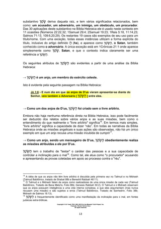 Copyright © Uri Yosef, PhD, 2001-2010 for the Messiah Truth Project, Inc.
Tradução: Renato Santos Grun
All rights reserved
13
substantivo ‫ן‬‫ט‬ deriva daquela raiz, e tem vários significados relacionados, bem
como: um acusador, um adversário, um inimigo, um obstáculo, um procurador.
Das 30 aplicações deste substantivo na Bíblia Hebraica ele é usado neste contexto em
11 ocasiões (Números 22:22,32; 1Samuel 29:4; 2Samuel 19:23; 1Reis 5:18, 11:14,23;
Salmos 71:13, 109:6,20,29). Os restantes 19 casos são exemplos de seu uso para um
título/nome. Com uma exceção, todas essas instâncias utilizam a forma explícita do
título, inclusive do artigo definido (ha), e aparece como ‫ן‬‫ט‬‫ש‬ , o Satan, também
conhecido como o adversário. A única exceção está em 1Crônicas 21:1 onde aparece
simplesmente como ‫ן‬‫ט‬ , Satan, e que o contexto indica claramente ser uma
referência a ‫ן‬‫ט‬‫ש‬ .
Os seguintes atributos de ‫ן‬‫ט‬‫ש‬ são evidentes a partir de uma análise da Bíblia
Hebraica:
→ ‫ן‬‫ט‬‫ש‬ é um anjo, um membro do exército celeste.
Isto é evidente pela seguinte passagem na Bíblia Hebraica:
Jó 1:6 - E num dia em que os anjos de D’us vieram apresentar-se diante do
Senhor, veio também o Adversário [ ‫ן‬‫ט‬‫ש‬ ] entre eles.
→ Como um dos anjos de D’us, ‫ן‬‫ט‬‫ש‬ foi criado sem o livre arbítrio.
Embora não haja nenhuma referência direta na Bíblia Hebraica, isso pode facilmente
ser deduzido dos relatos sobre vários anjos e as suas missões, bem como o
entendimento do que realmente o "livre arbítrio" significa16
. Em termos mais simples,
"livre arbítrio" significa a capacidade de dizer “não”. Em todas as narrativas da Bíblia
Hebraica onde as missões angelicais e suas ações são observadas, não há um único
exemplo em que um anjo recusa uma missão incubida de cumprir17
.
→ Como um anjo, sendo um mensageiro de D’us, ‫ן‬‫ט‬‫ש‬ obedientemente realiza
as missões atribuídas a ele por D’us.
‫ן‬‫ט‬‫ש‬ tem o trabalho de "testar" o caráter das pessoas e a sua capacidade de
controlar a inclinação para o mal18
. Como tal, ele atua como "o procurador" acusando
e apresentando as provas coletadas em apoio ao processo contra o "réu".
16
A idéia de que os anjos não têm livre arbítrio é discutida pela primeira vez no Talmud e no Midrash
(Talmud Babilônico, tratado de Shabat 88b e Bereshit Rabbah 48:11).
17
O Talmud e o Midrash falam de anjos como realizadores de uma única missão de cada vez (Talmud
Babilônico, Tratado de Bava Metzi'a, Folio 86b; Genesis Rabbah 50:2). O Talmud e o Midrash observam
que os anjos possuem inteligência e uma vida interna complexa, e que eles argumentam (mas nunca
recusam uma missão) e são sujeitos a erros (Talmud Babilônico, Tratado de Sanhedrin, Folio 38b;
Midrash de Salmos 18:13).
18
‫ן‬‫ט‬‫ש‬ é frequentemente identificado como uma manifestação da inclinação para o mal, em fontes
judaicas extra-bíblicas.
 
