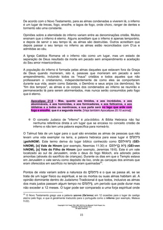 Copyright © Uri Yosef, PhD, 2001-2010 for the Messiah Truth Project, Inc.
Tradução: Renato Santos Grun
All rights reserved
15
De acordo com o Novo Testamento, para as almas condenadas a viverem lá, o inferno
é um lugar de trevas, fogo, enxofre, e lagos de fogo, onde choro, ranger de dentes e
tormento são uma constante.
Opiniões sobre a eternidade do inferno variam entre as denominações cristãs. Muitos
ensinam que o inferno é eterno. Alguns acreditam que o inferno é apenas temporário,
e depois de servir o seu tempo lá, as almas são destruídas. Outros acreditam que
depois passar o seu tempo no inferno as almas estão reconciliados com D’us e
admitidas ao céu.
A Igreja Católica Romana vê o inferno não como um lugar, mas um estado de
separação de Deus resultado da morte em pecado sem arrependimento e aceitação
do Seu amor misericordioso.
A população do inferno é formada pelas almas daqueles que estavam fora da Graça
de Deus quando morreram, isto é, pessoas que morreram em pecado e sem
arrependimento, incluindo todos os "maus" cristãos e todos aqueles que não
professaram o cristianismo, independentemente de como eles se comportaram
durante sua vida, assim como Satanás, o Demônio e seus anjos (os demônios). No
“fim dos tempos", as almas e os corpos dos condenados ao inferno se reunirão e
permanecerão lá para serem atormentados, mas nunca serão consumidos pelo fogo
que é eterno.
Apocalipse 21:8 - Mas, quanto aos tímidos, e aos incrédulos, e aos
abomináveis, e aos homicidas, e aos fornicadores, e aos feiticeiros, e aos
idólatras e a todos os mentirosos, a sua parte será no lago que arde com
fogo e enxofre; que é a segunda morte. [Veja também Apocalipse 20:10 acima]
 O conceito Judaico de "inferno" é pós-bíblico. A Bíblia Hebraica não faz
nenhuma referência direta a um lugar que se encaixa no conceito cristão de
inferno e não tem uma palavra específica para nomeá-lo.
O Talmud fala de um lugar para o qual são enviadas as almas de pessoas que não
levam uma vida exemplar na terra, a palavra hebraica para esse lugar é ‫ּנ‬ ‫ּג‬
(geihiNOM). Este termo deriva do lugar bíblico conhecido como ֵּ‫ּג‬‫־‬‫ּנ‬ (GEI-
hiNOM), [o] Vale de Hinom (por exemplo, Neemias 11:30) e ‫ן‬ֶ ֵּ‫ּג‬‫־‬‫ּנ‬ (GEI-ven
hiNOM), [o] Vale do Filho de Hinom (por exemplo, Jeremias 19:6). Este é um vale
localizado ao sul de Jerusalém, onde o deus do fogo Moloch, era adorado pelos
amonitas (através do sacrifício de crianças). Durante os dias em que o Templo estava
em Jerusalém o vale serviu como depósito de lixo, onde as carcaças dos animais que
eram oferecidos em sacrifício no templo eram queimadas20
.
Pontos de vista variam sobre a natureza do ‫ּג‬ֵּ ‫ּנ‬ e o que se passa ali, se se
trata de um lugar físico ou espiritual, e se os mortos ou suas almas habitam ali. A
opinião dominante dentro do Judaísmo Tradicional é que todos, inclusive as almas
dos mais justos passam algum tempo no ֵּ‫ּג‬‫ּנ‬ , um período que pode durar mas
não exceder a 12 meses. O lugar pode ser comparado a uma forja espiritual onde
20
O Novo Testamento grego usa a palavra γεεννα (Ge'enna) em 12 ocasiões para o lugar de castigo
eterno pelo fogo, e que é geralmente traduzido para o português como o inferno (por exemplo, Mateus
5:22).
 