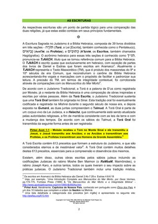 Copyright © Uri Yosef, PhD, 2001-2010 for the Messiah Truth Project, Inc.
Tradução: Renato Santos Grun
All rights reserved
2
AS ESCRITURAS
As respectivas escrituras são um ponto de partida lógico para uma comparação das
duas religiões, já que estas estão contidas em seus princípios fundamentais.
A Escritura Sagrada no Judaísmo é a Bíblia Hebraica, composta de 39 livros divididos
em três seções - (Torá, a Lei [Escrita], também conhecida como o Pentateuco),
(nevi'IM, os Profetas), e (k’tuVIM, os Escritos, também chamados
Hagiógrafos). O acrônimo hebraico para essas três seções é conhecido como ‫״ך‬ ,
pronuncia-se TaNACH, título que se tornou referência comum para a Bíblia Hebraica.
O TaNACH é escrito quase que exclusivamente em hebraico, com exceção de partes
dos livros de Daniel e Esdras que foram escritos em Aramaico3
. Atualmente o
TaNACH representa o Texto Massorético (TM), que é produto dos massoretas do 9º e
10º séculos da era Comum, que reconstruíram o canône da Bíblia Hebraica
acrescentando-lhe vogais e marcações com o propósito de facilitar e padronizar sua
leitura. A precisão do TM, em termos de integridade contextual, foi corroborada
através de comparações com os Manuscritos do Mar Morto4
.
De acordo com o Judaísmo Tradicional, a Torá é a palavra de D’us como registrada
por Moisés; já o restante da Bíblia Hebraica é uma composição de obras inspiradas e
escritas por várias pessoas. Além da Torá Escrita, o Judaísmo Tradicional sustenta
que uma Torá Oral também foi originada no Sinai. Esta tradição oral foi eventualmente
codificada e registrada na Mishná durante o segundo século de nossa era, e depois
exposta na Gemará, as duas juntas compreendem o Talmud. A Torá Oral é parte de
um corpus vivo da Lei Judaica, e a Halachá, que continuamente está sendo atualizada
pelas autoridades religiosas, a fim de mantê-la consistente com as leis da terra e com
a mudança dos tempos. De acordo com os sábios do Talmud, a Torá Oral foi
transmitida da seguinte forma antes de ser registrada:
Pirkei Avot 1:1 - Moisés recebeu a Torá no Monte Sinai e ele transmitiu a
Josué, e Josué transmitiu aos Anciãos; e os Anciãos a transmitiram aos
Profetas, e os Profetas transmitiram aos Homens da Grande Assembléia.
5
A Torá Escrita contém 613 preceitos que formam a estrutura do Judaísmo, e que são
considerados eternos e de inestimável valor6
. A Torá Oral contém muitos detalhes
destes 613 preceitos, essenciais para a compreensão e observância dos mesmos.
Existem, além disso, outras obras escritas pelos sábios judeus incluindo as
codificações Judaicas do rabino Moshe Ben Maimon (o RaMbaM, Maimônides), o
rabino Joseph Karo, e outros tantos, todos os quais tiveram o seu impacto sobre as
práticas judaicas. O Judaísmo Tradicional também inclui uma tradição mística,
3
Os escritos em Aramaico da Bíblia Hebraica são Daniel 2:4b-7:28 e Esdras 4:8-6:18
4
Veja, por exemplo, “Uma Introdução Completa aos Manuscritos do Mar Morto, por Geza Vermes,
pp.174-175, Fortress Press (1999) & “Os Manuscritos do Mar Morto e a Integridade Bíblica” -
http://www.apologeticspress.org/rr/rr1995/r&r9504a.htm
5
Pirkei Avot, literalmente, Capítulos de Nossos Pais, conhecido em português como Ética dos Pais, é
um dos 10 tratados que compõem a ordem de Nezikin na Mishná.
6
Uma lista detalhada e categorizada dos preceitos [em inglês] é apresentada no seguinte site:
http://jewfaq.org/613.htm
 