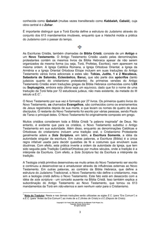 Copyright © Uri Yosef, PhD, 2001-2010 for the Messiah Truth Project, Inc.
Tradução: Renato Santos Grun
All rights reserved
3
conhecida como Qabalah (muitas vezes transliterado como Kabbalah, Cabalá), cuja
obra central é o Zohar.
É importante distinguir que a Torá Escrita define a estrutura do Judaísmo através do
conjunto dos 613 mandamentos imutáveis, enquanto que a Halachá molda a prática
do Judaísmo com o passar do tempo.
As Escrituras Cristãs, também chamadas de Bíblia Cristã, consiste de um Antigo e
um Novo Testamento. O Antigo Testamento Cristão usado pelas denominações
protestantes contém os mesmos livros da Bíblia Hebraica apesar de não serem
organizados da mesma forma (ou seja, Torá, Profetas, Escritos), nem aparecem na
mesma ordem. A Igreja Católica Romana, a Igreja Ortodoxa Oriental, a Igreja da
Armênia e a Igreja Oriental Ortodoxa Etíope incluem em suas traduções do Antigo
Testamento vários livros adicionais e estes são: Tobias, Judite, 1 e 2 Macabeus,
Sabedoria de Salomão, Eclesiástico, Baruc, que são parte dos apócrifos (tanto
judaicos quanto do cristianismo protestante). As primeiras versões do Antigo
Testamento Cristão eram traduções gregas da Bíblia Hebraica conhecidas como LXX
ou Septuaginta, embora esta última seja um equívoco, dado que foi o nome de uma
tradução da Torá feita por 72 estudiosos judeus, não mais existente, da metade do III
século a.E.C7
.
O Novo Testamento por sua vez é formado por 27 livros. Os primeiros quatro livros do
Novo Testamento, os chamados Evangelhos, são conhecidos como os ensinamentos
de Jesus registrados depois de sua morte, e que levam os nomes de quatro de seus
discípulos. O restante do Novo Testamento foi escrito por várias pessoas, sendo Paulo
de Tarso o principal deles. O Novo Testamento foi originalmente composto em grego.
Muitos cristãos consideram toda a Bíblia Cristã "a palavra inspirada" de Deus. No
entanto, é evidente que para os cristãos, o Novo Testamento substitui o Antigo
Testamento em sua autoridade. Além disso, enquanto as denominações Católicas e
Ortodoxas do cristianismo incluem uma tradição oral, o Cristianismo Protestante
geralmente adere a Sola Scriptura, em latim, a Escritura Somente, a idéia da
autoridade singular da escritura. Em outras palavras, a Escritura (Bíblia) é a única
regra infalível usada para decidir questões de fé e costumes que envolvem suas
doutrinas. Com efeito, esta prática inverte a ordem da autoridade da Igreja, que tem
sido seguida pela Tradição Católica/Ortodoxa por muitos séculos, onde a tradição é a
intérprete da Escritura. Com efeito, a Sola Scriptura faz da Escritura a intérprete da
tradição.
A Teologia cristã primitiva desenvolveu-se muito antes do Novo Testamento ser escrito
e continuou a desenvolver-se e amadurecer através de influências externas ao Novo
Testamento. Em outras palavras, ao contrário da Bíblia Hebraica, que define a
estrutura do Judaísmo Tradicional, o Novo Testamento não define o cristianismo, mas
sim a teologia cristã definiu o Novo Testamento. Este fato está em desacordo com a
idéia de sola scriptura - um conceito ausente na Bíblia Cristã. Isso também explica a
subordinação do Antigo Testamento ao Novo Testamento, que tornou os 613
mandamentos da Torá em não-eternos e sem nenhum valor para o Cristianismo.
7
Nota do Tradutor: Nesta e nas demais traduções serão utilizadas as siglas E.C. (para “Era Comum”) e
a.E.C. (para “Antes da Era Comum”) ao invés de a.C (Antes de Cristo) e d.C (Depois de Cristo).
 