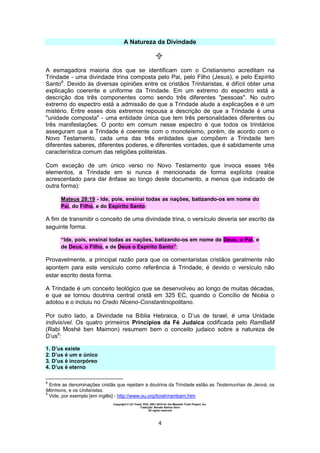 Copyright © Uri Yosef, PhD, 2001-2010 for the Messiah Truth Project, Inc.
Tradução: Renato Santos Grun
All rights reserved
4
A Natureza da Divindade
A esmagadora maioria dos que se identificam com o Cristianismo acreditam na
Trindade - uma divindade trina composta pelo Pai, pelo Filho (Jesus), e pelo Espírito
Santo8
. Devido às diversas opiniões entre os cristãos Trinitaristas, é difícil obter uma
explicação coerente e uniforme da Trindade. Em um extremo do espectro está a
descrição dos três componentes como sendo três diferentes "pessoas". No outro
extremo do espectro está a admissão de que a Trindade alude a explicações e é um
mistério. Entre esses dois extremos repousa a descrição de que a Trindade é uma
"unidade composta" - uma entidade única que tem três personalidades diferentes ou
três manifestações. O ponto em comum nesse espectro é que todos os trinitários
asseguram que a Trindade é coerente com o monoteísmo, porém, de acordo com o
Novo Testamento, cada uma das três entidades que compõem a Trindade tem
diferentes saberes, diferentes poderes, e diferentes vontades, que é sabidamente uma
característica comum das religiões politeístas.
Com exceção de um único verso no Novo Testamento que invoca esses três
elementos, a Trindade em si nunca é mencionada de forma explícita (realce
acrescentado para dar ênfase ao longo deste documento, a menos que indicado de
outra forma):
Mateus 28:19 - Ide, pois, ensinai todas as nações, batizando-os em nome do
Pai, do Filho, e do Espírito Santo:
A fim de transmitir o conceito de uma divindade trina, o versículo deveria ser escrito da
seguinte forma:
“Ide, pois, ensinai todas as nações, batizando-os em nome de Deus, o Pai, e
de Deus, o Filho, e de Deus o Espírito Santo”:
Provavelmente, a principal razão para que os comentaristas cristãos geralmente não
apontem para este versículo como referência à Trindade, é devido o versículo não
estar escrito desta forma.
A Trindade é um conceito teológico que se desenvolveu ao longo de muitas décadas,
e que se tornou doutrina central cristã em 325 EC, quando o Concílio de Nicéia o
adotou e o incluiu no Credo Niceno-Constantinopolitano.
Por outro lado, a Divindade na Bíblia Hebraica, o D’us de Israel, é uma Unidade
indivisível. Os quatro primeiros Princípios da Fé Judaica codificada pelo RamBaM
(Rabi Moshé ben Maimon) resumem bem o conceito judaico sobre a natureza de
D’us9
:
1. D’us existe
2. D’us é um e único
3. D’us é incorpóreo
4. D’us é eterno
8
Entre as denominações cristãs que rejeitam a doutrina da Trindade estão as Testemunhas de Jeová, os
Mórmons, e os Unitaristas.
9
Vide, por exemplo [em inglês] - http://www.ou.org/torah/rambam.htm
 