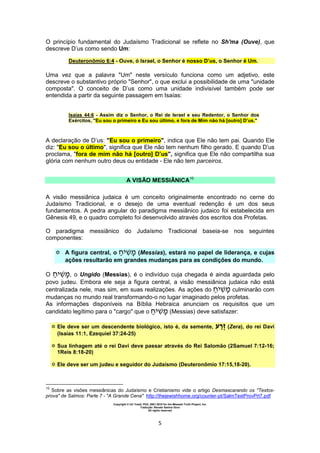 Copyright © Uri Yosef, PhD, 2001-2010 for the Messiah Truth Project, Inc.
Tradução: Renato Santos Grun
All rights reserved
5
O princípio fundamental do Judaísmo Tradicional se reflete no Sh'ma (Ouve), que
descreve D’us como sendo Um:
Deuteronômio 6:4 - Ouve, ó Israel, o Senhor é nosso D’us, o Senhor é Um.
Uma vez que a palavra "Um" neste versículo funciona como um adjetivo, este
descreve o substantivo próprio "Senhor", o que exclui a possibilidade de uma "unidade
composta". O conceito de D’us como uma unidade indivisível também pode ser
entendida a partir da seguinte passagem em Isaías:
Isaías 44:6 - Assim diz o Senhor, o Rei de Israel e seu Redentor, o Senhor dos
Exércitos, "Eu sou o primeiro e Eu sou último, e fora de Mim não há [outro] D’us."
A declaração de D’us: "Eu sou o primeiro", indica que Ele não tem pai. Quando Ele
diz: "Eu sou o último", significa que Ele não tem nenhum filho gerado. E quando D’us
proclama, "fora de mim não há [outro] D’us", significa que Ele não compartilha sua
glória com nenhum outro deus ou entidade - Ele não tem parceiros.
A VISÃO MESSIÂNICA10
A visão messiânica judaica é um conceito originalmente encontrado no cerne do
Judaísmo Tradicional, e o desejo de uma eventual redenção é um dos seus
fundamentos. A pedra angular do paradigma messiânico judaico foi estabelecida em
Gênesis 49, e o quadro completo foi desenvolvido através dos escritos dos Profetas.
O paradigma messiânico do Judaísmo Tradicional baseia-se nos seguintes
componentes:
 A figura central, o (Messias), estará no papel de liderança, e cujas
ações resultarão em grandes mudanças para as condições do mundo.
O , o Ungido (Messias), é o indivíduo cuja chegada é ainda aguardada pelo
povo judeu. Embora ele seja a figura central, a visão messiânica judaica não está
centralizada nele, mas sim, em suas realizações. As ações do culminarão com
mudanças no mundo real transformando-o no lugar imaginado pelos profetas.
As informações disponíveis na Bíblia Hebraica anunciam os requisitos que um
candidato legítimo para o "cargo" que o (Messias) deve satisfazer:
 Ele deve ser um descendente biológico, isto é, da semente, ‫ע‬ ַ‫ֶר‬‫ז‬ (Zera), do rei Davi
(Isaías 11:1, Ezequiel 37:24-25)
 Sua linhagem até o rei Davi deve passar através do Rei Salomão (2Samuel 7:12-16;
1Reis 8:18-20)
 Ele deve ser um judeu e seguidor do Judaísmo (Deuteronômio 17:15,18-20).
10
Sobre as visões messiânicas do Judaísmo e Cristianismo vide o artigo Desmascarando os "Textos-
prova" de Salmos: Parte 7 - "A Grande Cena" http://thejewishhome.org/counter-pt/SalmTextProvPrt7.pdf
 