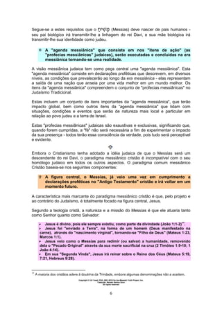 Copyright © Uri Yosef, PhD, 2001-2010 for the Messiah Truth Project, Inc.
Tradução: Renato Santos Grun
All rights reserved
6
Segue-se a estes requisitos que o (Messias) deve nascer de pais humanos -
seu pai biológico irá transmitir-lhe a linhagem do rei Davi, e sua mãe biológica irá
transmitir-lhe sua identidade como judeu.
 A "agenda messiânica" que consiste em nos "itens de ação" (as
"profecias messiânicas" judaicas), serão executadas e concluídas na era
messiânica tornando-se uma realidade.
A visão messiânica judaica tem como peça central uma "agenda messiânica". Esta
"agenda messiânica" consiste em declarações proféticas que descrevem, em diversos
níveis, as condições que prevalecerão ao longo da era messiânica - elas representam
a saída de uma nação que anseia por uma vida melhor em um mundo melhor. Os
itens da "agenda messiânica" compreendem o conjunto de "profecias messiânicas" no
Judaísmo Tradicional.
Estas incluem um conjunto de itens importantes da “agenda messiânica", que terão
impacto global, bem como outros itens da “agenda messiânica" que lidam com
situações, condições e eventos que serão de natureza mais local e particular em
relação ao povo judeu e a terra de Israel.
Estas "profecias messiânicas" judaicas são exaustivas e exclusivas, significando que,
quando forem cumpridas, a "fé" não será necessária a fim de experimentar o impacto
da sua presença - todos terão essa consciência da verdade, pois tudo será perceptível
e evidente.
Embora o Cristianismo tenha adotado a idéia judaica de que o Messias será um
descendente do rei Davi, o paradigma messiânico cristão é incompatível com o seu
homólogo judaico em todos os outros aspectos. O paradigma comum messiânico
Cristão baseia-se nos seguintes componentes:
 A figura central, o Messias, já veio uma vez em cumprimento a
declarações proféticas no "Antigo Testamento" cristão e irá voltar em um
momento futuro.
A característica mais marcante do paradigma messiânico cristão é que, pelo projeto e
ao contrário do Judaísmo, é totalmente focado na figura central, Jesus.
Segundo a teologia cristã, a natureza e a missão do Messias é que ele atuaria tanto
como Senhor quanto como Salvador:
 Jesus é divino, pois ele sempre existiu, como parte da divindade (João 1:1-2)
11
.
 Jesus foi "enviado a Terra", na forma de um homem (Deus manifestado na
carne), através do "nascimento virginal", tornando-se "Filho de Deus" (Mateus 1:23,
Marcos 1:1).
 Jesus veio como o Messias para redimir (ou salvar) a humanidade, removendo
dela o "Pecado Original" através da sua morte sacrificial na cruz (2 Timóteo 1:9-10; 1
João 4:14).
 Em sua "Segunda Vinda", Jesus irá reinar sobre o Reino dos Céus (Mateus 5:19,
7:21, Hebreus 9:28).
11
A maioria dos cristãos adere à doutrina da Trindade, embora algumas denominações não a aceitem.
 