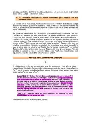Copyright © Uri Yosef, PhD, 2001-2010 for the Messiah Truth Project, Inc.
Tradução: Renato Santos Grun
All rights reserved
7
Em seu papel como Senhor e Salvador, Jesus disse ter cumprido todas as profecias
sobre ele no "Antigo Testamento" cristão.
 As "profecias messiânicas" foram cumpridas pelo Messias em sua
"Primeira Vinda".
De acordo com a visão cristã, "profecias messiânicas" consistem de textos do "Antigo
Testamento" cristão que dizem respeito à vinda do Messias em algum momento no
futuro, e que foram supostamente cumpridas na pessoa de Jesus, como relatados no
Novo Testamento.
As "profecias messiânicas" do cristianismo, que ultrapassam o número de cem, são
centradas no Messias, ou seja, elas tratam da origem do Messias, seus atributos,
provações, vida pessoal, morte e ressurreição. Esta concepção é provavelmente o
resultado da crença cristã de que Deus através de sua intervenção direta na história
humana, realizou a Sua vontade e fez conhecido seu propósito a humanidade quando
enviou o Seu "Filho", Jesus, para cumprir estas "profecias". Desse modo, para os
cristãos, o conceito de "profecia messiânica" é o produto de uma "nova revelação" e
que a última palavra sobre o significado das "profecias messiânicas" no "Antigo
Testamento" cristão encontra-se no novo Testamento e no próprio Jesus. Para os
cristãos o Messias já veio e cumpriu todas essas "profecias messiânicas", eles
aguardam, portanto, a sua volta - uma "Segunda Vinda".
ATITUDE PARA COM OUTRAS CRENÇAS
O Cristianismo pode ser considerado uma fé exclusivista, pois afirma deter o
monopólio da "Verdade". Desse modo, existe apenas um único "caminho para Deus (o
Pai)", que é tornando-se justo através do sangue de Jesus. Logo, apenas os cristãos
serão "salvos" e irão para o "céu":
Lucas 13:23-27 - E disse-lhe um: Senhor, são poucos os que se salvam? E
ele lhe respondeu: Porfiai por entrar pela porta estreita; porque eu vos digo
que muitos procurarão entrar, e não poderão. Quando o pai de família se
levantar e cerrar a porta, e começardes, de fora, a bater à porta, dizendo:
Senhor, Senhor, abre-nos; e, respondendo ele, vos disser: Não sei de onde
vós sois; Então começareis a dizer: Temos comido e bebido na tua
presença, e tu tens ensinado nas nossas ruas. E ele vos responderá: Digo-
vos que não sei de onde vós sois; apartai-vos de mim, vós todos os que
praticais a iniqüidade.
João 14:6 - Disse-lhe Jesus: Eu sou o caminho, e a verdade e a vida;
ninguém vem ao Pai, senão por mim.
Isto define um "clube" muito exclusivo, de fato.
 