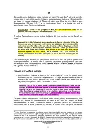 Copyright © Uri Yosef, PhD, 2001-2010 for the Messiah Truth Project, Inc.
Tradução: Renato Santos Grun
All rights reserved
8
De acordo com o Judaísmo, existe mais de um "caminho para D’us", talvez o caminho
judaico seja o mais difícil. Assim, todas as pessoas justas, judeus e não-judeus têm
um lugar no mundo vindouro. A Aliança do Arco, que D’us fez com Noé e seus
descendentes (Gênesis 9:1-17) é a confirmação disso, e a justiça de Noé é
reconhecida pelas Escrituras Hebraicas:
Gênesis 6:9 - Estas são as gerações de Noé, Noé era um homem justo, ele era
perfeito em suas gerações; Noé andava com D’us.
O profeta Ezequiel reconhece a justiça de Noé e Jó, dois gentios, e a de Daniel, um
judeu:
Ezequiel 14:12-14 - Veio ainda a mim a palavra do Senhor, dizendo: “Filho do
homem, se uma terra pecar contra mim, se rebelando gravemente, então
estenderei a minha mão contra ela e lhe tirarei o sustento do pão, e enviarei
contra ela fome, e diminuirei dela homens e animais. Ainda que estivessem
no meio dela estes três homens, Noé, Daniel e Jó, eles pela sua justiça
livrariam apenas as suas almas, diz o Senhor D’us”. [Ver também os
versos imediatamente após esta passagem, vs 15-20, em que a mensagem se
repete.]
Uma manifestação evidente da perspectiva judaica é o fato de que os judeus não
fazem proselitismo. De acordo com o Judaísmo, os gentios que seguem as Sete Leis
dos Filhos de Noé são conhecidos como Gentios Justos, ou Bnei Noach, e eles têm
um lugar no mundo vindouro12
.
PECADO, EXPIAÇÃO E JUSTIÇA
 O Cristianismo defende a doutrina do "pecado original", onde diz que os seres
humanos nascem contaminados pelo pecado, ou seja, as pessoas desde o início
nascem em um estado pecaminoso. Esta crença cristã está enraizada na
seguinte passagem do Velho Testamento Cristão:
Gênesis 3:17-19 - E a Adão disse: Porquanto deste ouvidos à voz de tua
mulher, e comeste da árvore de que te ordenei, dizendo: Não comerás dela,
maldita é a terra por causa de ti; com dor comerás dela todos os dias da tua
vida. Espinhos, e cardos também, te produzirá; e comerás a erva do campo.
No suor do teu rosto comerás o teu pão, até que te tornes à terra; porque dela
foste tomado; porquanto és pó e em pó te tornarás.
De acordo com a interpretação cristã desse relato, Adão (e Eva), ao comerem do fruto
proibido da árvore do conhecimento do bem e do mal no Jardim do Éden
desobedeceram a Deus, cometendo assim o primeiro pecado da humanidade
introduzindo nela a morte (o salário do pecado). A crença cristã de que o pecado de
12
Estas Sete Leis ou estatutos formulados através da interpretação rabínica, baseiam-se nos versos
apresentados, respectivamente: [1] A proibição de assassinato (Gênesis 9:6). [2] A proibição da idolatria
(Gênesis 4:26). [3] A proibição da blasfêmia (Gênesis 4:26). [4] A proibição de má conduta sexual,
especialmente o incesto (Gênesis 6:12, 9:7). [5] O estabelecimento de tribunais de justiça (Gênesis 9:6).
[6] A proibição de roubo (Gênesis 6:11). [7] A proibição de comer carne de um animal vivo (Gênesis 9:4).
 