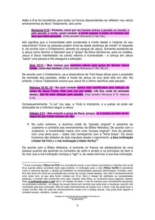Copyright © Uri Yosef, PhD, 2001-2010 for the Messiah Truth Project, Inc.
Tradução: Renato Santos Grun
All rights reserved
9
Adão e Eva foi transferido para todos os futuros descendentes se refletem nos vários
ensinamentos do Novo Testamento, tais como:
Romanos 5:12 - Portanto, como por um homem entrou o pecado no mundo, e
pelo pecado a morte, assim também a morte passou a todos os homens por
isso que todos pecaram. [Vide também Romanos 5:15a,19a.]
Isto significa que a humanidade está condenada à morte desde o instante do seu
nascimento! Como as pessoas podem livrar-se desta sentença de morte? A resposta
é, de acordo com o Cristianismo, através do sangue de Jesus. Somente aceitando-se
a Jesus como Senhor e Salvador que a "graça" de Deus (lembre-se, para os cristãos,
Jesus é Deus manifestado na carne) retorna a humanidade - a crença em Jesus
"salva" uma pessoa e lhe assegura a salvação:
Atos 15:11 - Mas cremos que seremos salvos pela graça do Senhor Jesus
Cristo, como eles também. [Vide também Romanos 5:15b,19b,21]
De acordo com o Cristianismo, se a observância da Torá fosse eficaz para o propósito
da remissão dos pecados, então a morte de Jesus na cruz teria sido em vão. No
entanto, o Novo Testamento ensina que Jesus foi o último sacrifício pelo pecado:
Hebreus 10:10, 18 - Na qual vontade temos sido santificados pela oblação do
corpo de Jesus Cristo, feita uma vez por todas. (18) Ora, onde há remissão
destes, não há mais oblação pelo pecado. [Veja também Romanos 6:10; Hebreus
9:12]
Consequentemente, "a Lei" (ou seja, a Torá) é impotente, e a justiça só pode ser
alcançada se o indivíduo seguir a Jesus:
Gálatas 2:21 - Não aniquilo a graça de Deus; porque, se a justiça provém da lei,
segue-se que Cristo morreu em vão.
 No outro extremo, a doutrina cristã do "pecado original" é estranha ao
Judaísmo e contrária aos ensinamentos da Bíblia Hebraica. De acordo com o
Judaísmo, a humanidade nasce com uma "pureza original", livre do pecado,
com uma alma pura – todos nós começamos com a "ficha limpa". Os seres
humanos são dotados de dois impulsos desde o nascimento, a boa inclinação
(YEtzer ha'TOV) e a má inclinação (YEtzer ha'RA)13
.
De acordo com a Bíblia Hebraica, é somente no frescor da adolescência de uma
pessoa quando ela aprende os conceitos de certo e errado e os princípios do bem e
do mal, que a má inclinação começa a "agir" e, às vezes dominar a sua boa inclinação.
13
A boa inclinação (YEtzer ha'TOV) é a consciência moral, a voz interior que lembra o indivíduo da Lei de
D’us quando ele(a) considera fazer algo proibido. A inclinação para o mal (YEtzer ha'RA) é percebida
como a natureza egoísta, o desejo de satisfazer as necessidades pessoais (alimentação, moradia, sexo,
etc) sem levar em conta as conseqüências morais de cumprir esses desejos. Isso não é necessariamente
uma coisa ruim, já que elas foram criadas por D’us. Sem o desejo de satisfazer as necessidades
pessoais, o homem não construiria uma casa, casaria, teria filhos, ou conduziria seus negócios. Apesar
disso a inclinação para o mal não é um desejo de fazer o mal da maneira que normalmente pensamos
na sociedade ocidental - um desejo de causar danos sem sentido que pode levar a injustiças, quando não
controlada pela boa inclinação. Não há nada inerentemente de errado com a fome, mas ela pode levar a
roubar comida. Não há nada de intrinsecamente errado com o desejo sexual, mas pode levar alguém a
cometer estupro, adultério, incesto, etc.
 