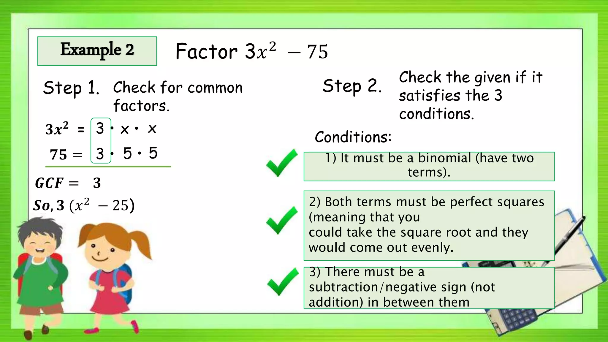 Example 2 Factor 3𝑥2
− 75
Step 1. Check for common
factors.
Step 2.
Check the given if it
satisfies the 3
conditions.
𝟑𝒙 𝟐
=
Conditions:
1) It must be a binomial (have two
terms).
2) Both terms must be perfect squares
(meaning that you
could take the square root and they
would come out evenly.
3) There must be a
subtraction/negative sign (not
addition) in between them
3 • x • x
𝟕𝟓 = 3 • 5 • 5
𝑮𝑪𝑭 = 𝟑
𝑺𝒐, 𝟑 (𝑥2 − 25)
 