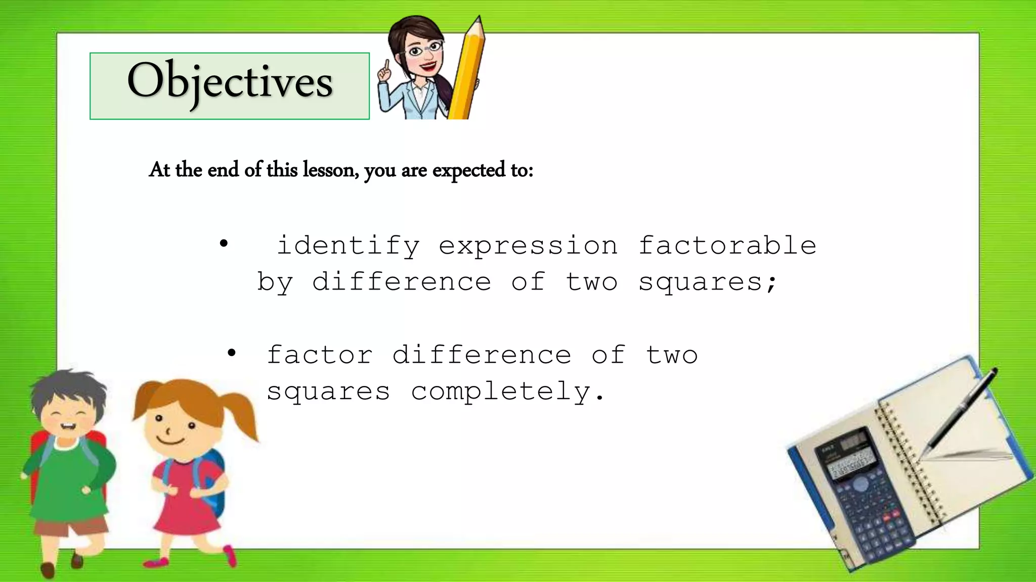 Objectives
At the end of this lesson, you are expected to:
• identify expression factorable
by difference of two squares;
• factor difference of two
squares completely.
 