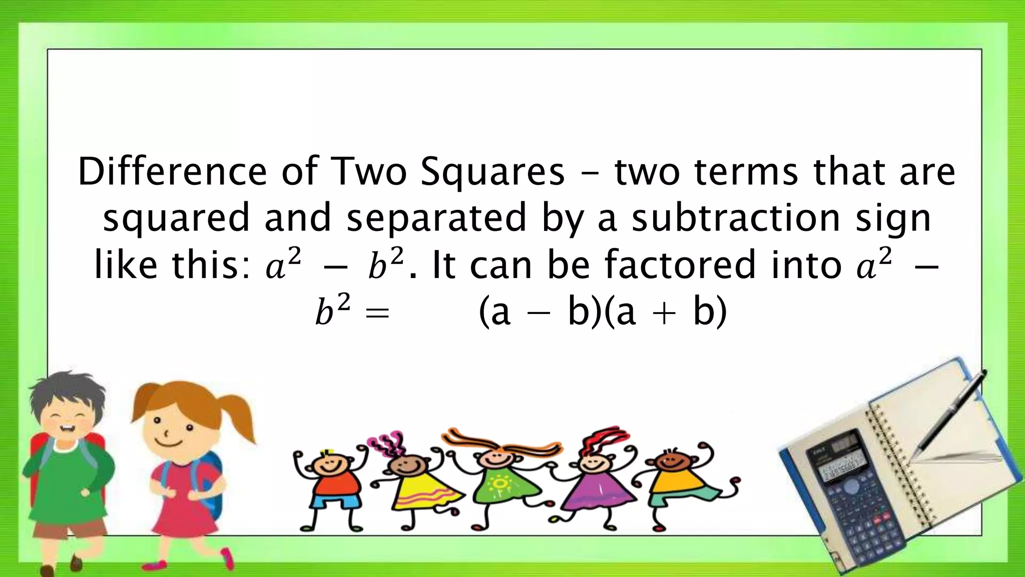 Difference of Two Squares - two terms that are
squared and separated by a subtraction sign
like this: 𝑎2
− 𝑏2
. It can be factored into 𝑎2
−
𝑏2
= (a − b)(a + b)
 