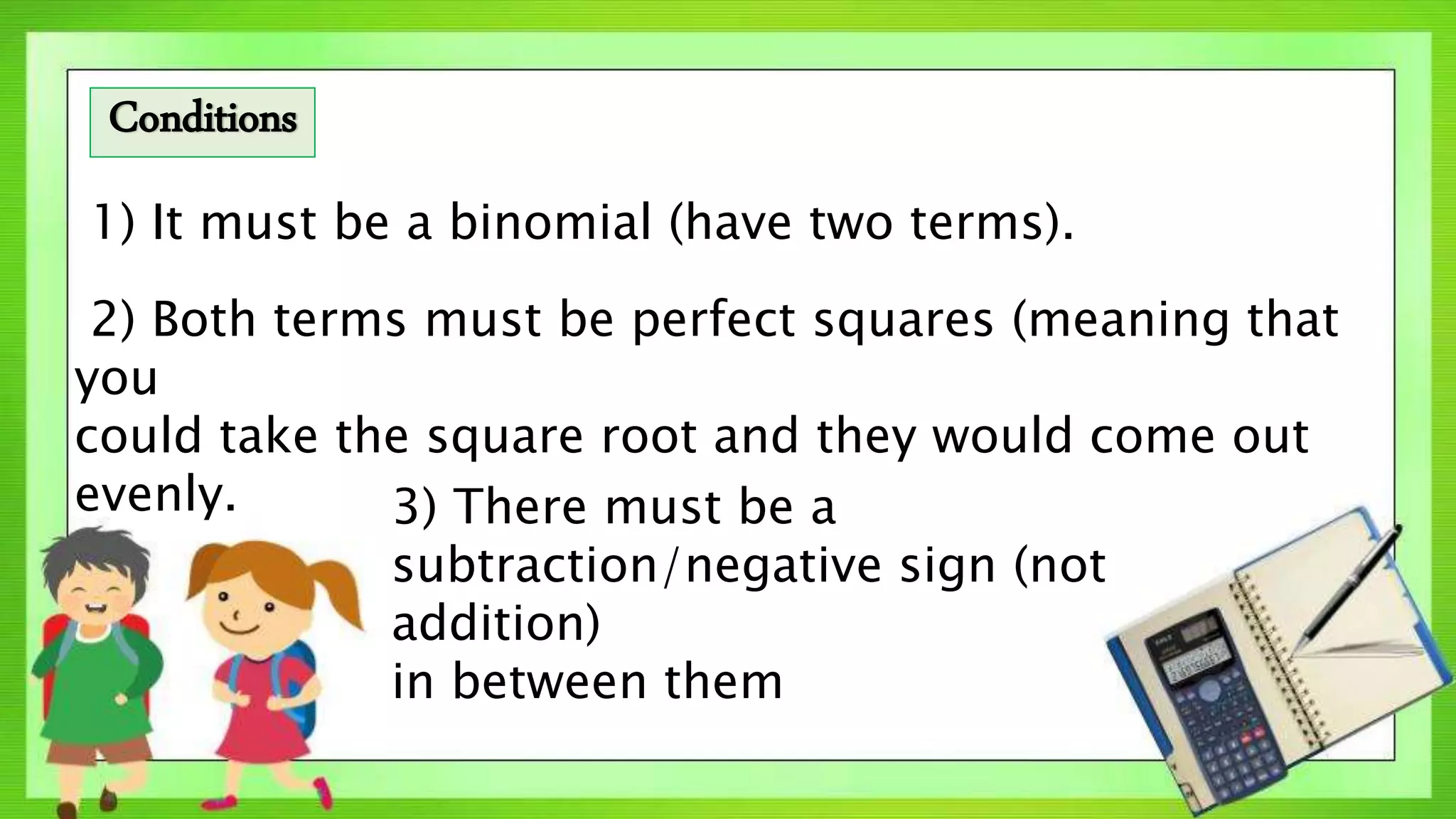 1) It must be a binomial (have two terms).
2) Both terms must be perfect squares (meaning that
you
could take the square root and they would come out
evenly. 3) There must be a
subtraction/negative sign (not
addition)
in between them
Conditions
 