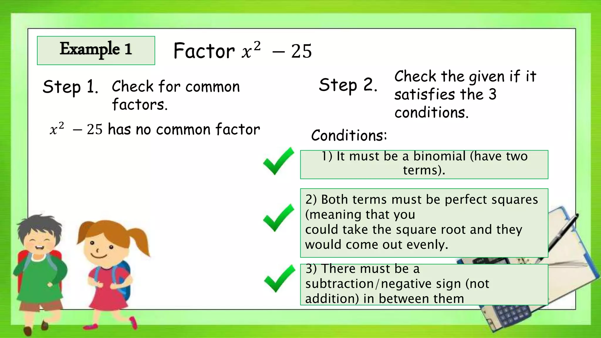 Example 1 Factor 𝑥2
− 25
Step 1. Check for common
factors.
Step 2.
Check the given if it
satisfies the 3
conditions.
𝑥2 − 25 has no common factor Conditions:
1) It must be a binomial (have two
terms).
2) Both terms must be perfect squares
(meaning that you
could take the square root and they
would come out evenly.
3) There must be a
subtraction/negative sign (not
addition) in between them
 