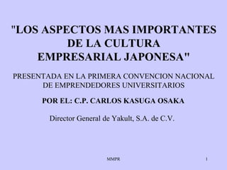 MMPR 1
"LOS ASPECTOS MAS IMPORTANTES
DE LA CULTURA
EMPRESARIAL JAPONESA"
POR EL: C.P. CARLOS KASUGA OSAKA
Director General de Yakult, S.A. de C.V.
PRESENTADA EN LA PRIMERA CONVENCION NACIONAL
DE EMPRENDEDORES UNIVERSITARIOS
 