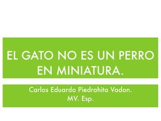 EL GATO NO ES UN PERRO
     EN MINIATURA.
   Carlos Eduardo Piedrahita Vadon.
               MV. Esp.
 