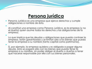 Persona jurídica
 Persona Jurídica es una empresa que ejerce derechos y cumple
    obligaciones a nombre de ésta.

    Al constituir una empresa como Persona Jurídica, es la empresa (y no
    el dueño) quien asume todos los derechos y las obligaciones de la
    empresa.

    Lo que implica que las deudas u obligaciones que pueda contraer la
    empresa, están garantizadas y se limitan sólo a los bienes que pueda
    tener la empresa a su nombre (tanto capital como patrimonio).

    Si, por ejemplo, la empresa quiebra y es obligada a pagar alguna
    deuda, ésta se pagará sólo con los bienes que pueda tener la
    empresa a su nombre, sin poder obligar al dueño o dueños a tener
    que hacerse responsable por ella con sus bienes personales.
 