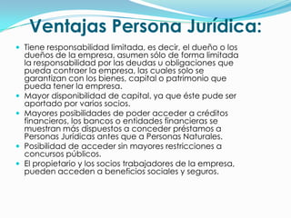 Ventajas Persona Jurídica:
 Tiene responsabilidad limitada, es decir, el dueño o los
    dueños de la empresa, asumen sólo de forma limitada
    la responsabilidad por las deudas u obligaciones que
    pueda contraer la empresa, las cuales solo se
    garantizan con los bienes, capital o patrimonio que
    pueda tener la empresa.
   Mayor disponibilidad de capital, ya que éste pude ser
    aportado por varios socios.
   Mayores posibilidades de poder acceder a créditos
    financieros, los bancos o entidades financieras se
    muestran más dispuestos a conceder préstamos a
    Personas Jurídicas antes que a Personas Naturales.
   Posibilidad de acceder sin mayores restricciones a
    concursos públicos.
   El propietario y los socios trabajadores de la empresa,
    pueden acceden a beneficios sociales y seguros.
 