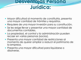 Desventajas Persona
               Jurídica:

 Mayor dificultad al momento de constituirla, presenta
    una mayor cantidad de trámites y requisitos.
   Requiere de una mayor inversión para su constitución.
   Se les exige llevar y presentar una mayor cantidad de
    documentos contables.
   La propiedad, el control y la administración pueden
    recaer en varias personas (socios).
   Presenta una mayor cantidad de restricciones al
    momento de querer ampliar o reducir el patrimonio de
    la empresa.
   Presenta una mayor dificultad para liquidarse o
    disolverse.
 