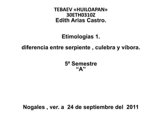TEBAEV «HUILOAPAN»
                 30ETH0310Z
             Edith Arias Castro.

               Etimologías 1.
diferencia entre serpiente , culebra y víbora.

                5º Semestre
                    “A”




Nogales , ver. a 24 de septiembre del 2011
 