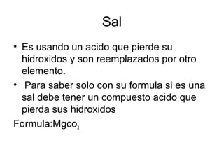 Sal
• Es usando un acido que pierde su
hidroxidos y son reemplazados por otro
elemento.
• Para saber solo con su formula si es una
sal debe tener un compuesto acido que
pierda sus hidroxidos
Formula:Mgco3
 