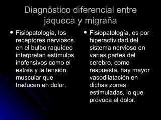 Diagnóstico diferencial entre jaqueca y migraña Fisiopatología, los receptores nerviosos en el bulbo raquídeo interpretan estímulos inofensivos como el estrés y la tensión muscular que traducen en dolor. Fisiopatología, es por hiperactividad del sistema nervioso en varias partes del cerebro, como respuesta, hay mayor vasodilatación en dichas zonas estimuladas, lo que provoca el dolor. 