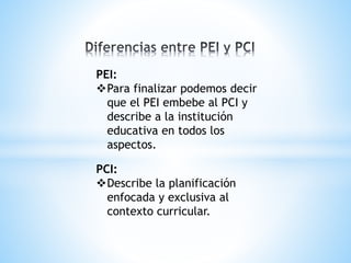 PEI:
Para finalizar podemos decir
que el PEI embebe al PCI y
describe a la institución
educativa en todos los
aspectos.
PCI:
Describe la planificación
enfocada y exclusiva al
contexto curricular.
 