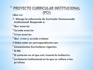 ¿Qué es?
 Otorga la coherencia de Curricular Consensuada
Institucional. Responde a:
*Qué enseñar.
*Cuándo enseñar.
*Cómo enseñar.
*Qué, cómo y cuándo evaluar.
Debe estar en correspondencia con:
*Lineamientos Curriculares vigentes.
*El PEI.
*El contexto en el que está inserta la institución.
*La historia institucional en la que se refiere a las
prácticas.
*
 