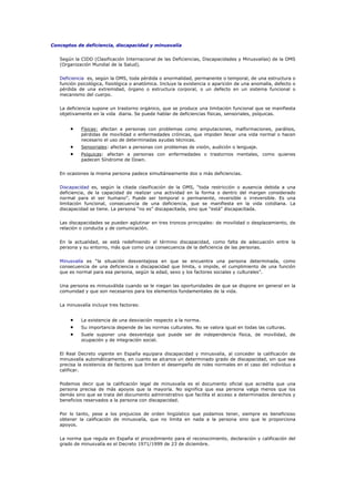 Conceptos de deficiencia, discapacidad y minusvalía
Según la CIDD (Clasificación Internacional de las Deficiencias, Discapacidades y Minusvalías) de la OMS
(Organización Mundial de la Salud).
Deficiencia es, según la OMS, toda pérdida o anormalidad, permanente o temporal, de una estructura o
función psicológica, fisiológica o anatómica. Incluye la existencia o aparición de una anomalía, defecto o
pérdida de una extremidad, órgano o estructura corporal, o un defecto en un sistema funcional o
mecanismo del cuerpo.
La deficiencia supone un trastorno orgánico, que se produce una limitación funcional que se manifiesta
objetivamente en la vida diaria. Se puede hablar de deficiencias físicas, sensoriales, psíquicas.
• Físicas: afectan a personas con problemas como amputaciones, malformaciones, parálisis,
pérdidas de movilidad o enfermedades crónicas, que impiden llevar una vida normal o hacen
necesario el uso de determinadas ayudas técnicas.
• Sensoriales: afectan a personas con problemas de visión, audición o lenguaje.
• Psíquicas: afectan a personas con enfermedades o trastornos mentales, como quienes
padecen Síndrome de Down.
En ocasiones la misma persona padece simultáneamente dos o más deficiencias.
Discapacidad es, según la citada clasificación de la OMS, “toda restricción o ausencia debida a una
deficiencia, de la capacidad de realizar una actividad en la forma o dentro del margen considerado
normal para el ser humano”. Puede ser temporal o permanente, reversible o irreversible. Es una
limitación funcional, consecuencia de una deficiencia, que se manifiesta en la vida cotidiana. La
discapacidad se tiene. La persona “no es” discapacitada, sino que “está” discapacitada.
Las discapacidades se pueden aglutinar en tres troncos principales: de movilidad o desplazamiento, de
relación o conducta y de comunicación.
En la actualidad, se está redefiniendo el término discapacidad, como falta de adecuación entre la
persona y su entorno, más que como una consecuencia de la deficiencia de las personas.
Minusvalía es “la situación desventajosa en que se encuentra una persona determinada, como
consecuencia de una deficiencia o discapacidad que limita, o impide, el cumplimiento de una función
que es normal para esa persona, según la edad, sexo y los factores sociales y culturales”.
Una persona es minusválida cuando se le niegan las oportunidades de que se dispone en general en la
comunidad y que son necesarios para los elementos fundamentales de la vida.
La minusvalía incluye tres factores:
• La existencia de una desviación respecto a la norma.
• Su importancia depende de las normas culturales. No se valora igual en todas las culturas.
• Suele suponer una desventaja que puede ser de independencia física, de movilidad, de
ocupación y de integración social.
El Real Decreto vigente en España equipara discapacidad y minusvalía, al conceder la calificación de
minusvalía automáticamente, en cuanto se alcance un determinado grado de discapacidad, sin que sea
precisa la existencia de factores que limiten el desempeño de roles normales en el caso del individuo a
calificar.
Podemos decir que la calificación legal de minusvalía es el documento oficial que acredita que una
persona precisa de más apoyos que la mayoría. No significa que esa persona valga menos que los
demás sino que se trata del documento administrativo que facilita el acceso a determinados derechos y
beneficios reservados a la persona con discapacidad.
Por lo tanto, pese a los prejuicios de orden lingüístico que podamos tener, siempre es beneficioso
obtener la calificación de minusvalía, que no limita en nada a la persona sino que le proporciona
apoyos.
La norma que regula en España el procedimiento para el reconocimiento, declaración y calificación del
grado de minusvalía es el Decreto 1971/1999 de 23 de diciembre.
 