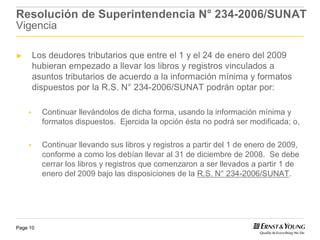 Resolución de Superintendencia N° 234-2006/SUNAT
Vigencia

►     Los deudores tributarios que entre el 1 y el 24 de enero del 2009
      hubieran empezado a llevar los libros y registros vinculados a
      asuntos tributarios de acuerdo a la información mínima y formatos
      dispuestos por la R.S. N° 234-2006/SUNAT podrán optar por:

          Continuar llevándolos de dicha forma, usando la información mínima y
          formatos dispuestos. Ejercida la opción ésta no podrá ser modificada; o,

          Continuar llevando sus libros y registros a partir del 1 de enero de 2009,
          conforme a como los debían llevar al 31 de diciembre de 2008. Se debe
          cerrar los libros y registros que comenzaron a ser llevados a partir 1 de
          enero del 2009 bajo las disposiciones de la R.S. N° 234-2006/SUNAT.




Page 10
 