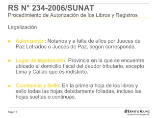 RS N° 234-2006/SUNAT
Procedimiento de Autorización de los Libros y Registros

Legalización

►     Autorización: Notarios y a falta de ellos por Jueces de
      Paz Letrados o Jueces de Paz, según corresponda.

►     Lugar de legalización: Provincia en la que se encuentre
      ubicado el domicilio fiscal del deudor tributario, excepto
      Lima y Callao que es indistinto.

►     Constancia y Sello: En la primera hoja de los libros y
      sello todas las hojas debidamente foliadas, incluso las
      hojas sueltas o continuas.

Page 11
 