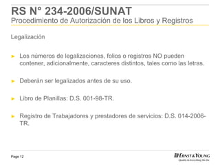 RS N° 234-2006/SUNAT
Procedimiento de Autorización de los Libros y Registros

Legalización


►   Los números de legalizaciones, folios o registros NO pueden
    contener, adicionalmente, caracteres distintos, tales como las letras.

►   Deberán ser legalizados antes de su uso.

►   Libro de Planillas: D.S. 001-98-TR.

►   Registro de Trabajadores y prestadores de servicios: D.S. 014-2006-
    TR.




Page 12
 