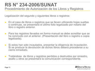 RS N° 234-2006/SUNAT
Procedimiento de Autorización de los Libros y Registros

Legalización del segundo y siguientes libros o registros:

►   En el caso de libros o registros que se lleven utilizando hojas sueltas
    o continuas, se presentará el último folio legalizado por notario del
    libro o registro anterior.

►   Para los registros llevados en forma manual se debe acreditar que se
    ha concluido con el anterior. (Presentación del libro o registro o copia
    legalizada).

►   Si estos han sido incautados, presentar la diligencia de incautación.
    Si se produce la devolución de dichos libros deberá procederse a su
    cierre inmediato.

►   Tratándose de libros y registros perdidos o destruidos por siniestro,
    asalto u otros se presentará la comunicación correspondiente.


Page 13
 