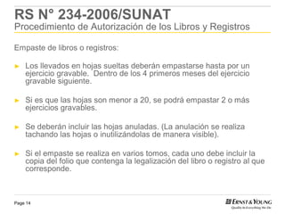 RS N° 234-2006/SUNAT
Procedimiento de Autorización de los Libros y Registros

Empaste de libros o registros:

►   Los llevados en hojas sueltas deberán empastarse hasta por un
    ejercicio gravable. Dentro de los 4 primeros meses del ejercicio
    gravable siguiente.

►   Si es que las hojas son menor a 20, se podrá empastar 2 o más
    ejercicios gravables.

►   Se deberán incluir las hojas anuladas. (La anulación se realiza
    tachando las hojas o inutilizándolas de manera visible).

►   Si el empaste se realiza en varios tomos, cada uno debe incluir la
    copia del folio que contenga la legalización del libro o registro al que
    corresponde.



Page 14
 