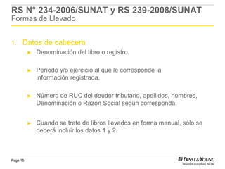 RS N° 234-2006/SUNAT y RS 239-2008/SUNAT
Formas de Llevado


1.    Datos de cabecera
          ►   Denominación del libro o registro.

          ►   Período y/o ejercicio al que le corresponde la
              información registrada.

          ►   Número de RUC del deudor tributario, apellidos, nombres,
              Denominación o Razón Social según corresponda.


          ►   Cuando se trate de libros llevados en forma manual, sólo se
              deberá incluir los datos 1 y 2.



Page 15
 