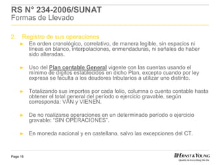 RS N° 234-2006/SUNAT
Formas de Llevado

2.    Registro de sus operaciones
     ►    En orden cronológico, correlativo, de manera legible, sin espacios ni
          líneas en blanco, interpolaciones, enmendaduras, ni señales de haber
          sido alteradas.

     ►    Uso del Plan contable General vigente con las cuentas usando el
          mínimo de dígitos establecidos en dicho Plan, excepto cuando por ley
          expresa se faculta a los deudores tributarios a utilizar uno distinto.

     ►    Totalizando sus importes por cada folio, columna o cuenta contable hasta
          obtener el total general del período o ejercicio gravable, según
          corresponda: VAN y VIENEN.

     ►    De no realizarse operaciones en un determinado período o ejercicio
          gravable: “SIN OPERACIONES”.

     ►    En moneda nacional y en castellano, salvo las excepciones del CT.



Page 16
 