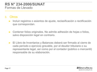 RS N° 234-2006/SUNAT
Formas de Llevado

3.    Otros
     ►    Incluir registros o asientos de ajuste, reclasificación o rectificación
          que correspondan.

     ►    Contener folios originales. No admite adhesión de hojas o folios,
          salvo disposición legal en contrario.

     ►    El Libro de Inventarios y Balances deberá ser firmado al cierre de
          cada período o ejercicio gravable, por el deudor tributario o su
          representante legal, así como por el contador (público o mercantil)
          responsable de su elaboración.




Page 17
 