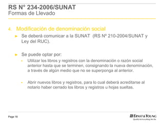 RS N° 234-2006/SUNAT
Formas de Llevado

4.    Modificación de denominación social
     ►    Se deberá comunicar a la SUNAT (RS Nº 210-2004/SUNAT y
          Ley del RUC).

     ►    Se puede optar por:
            Utilizar los libros y registros con la denominación o razón social
            anterior hasta que se terminen, consignando la nueva denominación,
            a través de algún medio que no se superponga al anterior.

            Abrir nuevos libros y registros, para lo cual deberá acreditarse al
            notario haber cerrado los libros y registros u hojas sueltas.




Page 18
 