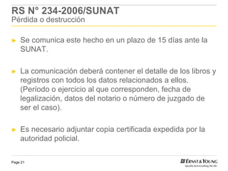 RS N° 234-2006/SUNAT
Pérdida o destrucción

►   Se comunica este hecho en un plazo de 15 días ante la
    SUNAT.

►   La comunicación deberá contener el detalle de los libros y
    registros con todos los datos relacionados a ellos.
    (Período o ejercicio al que corresponden, fecha de
    legalización, datos del notario o número de juzgado de
    ser el caso).

►   Es necesario adjuntar copia certificada expedida por la
    autoridad policial.

Page 21
 
