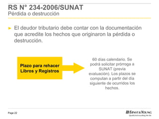 RS N° 234-2006/SUNAT
Pérdida o destrucción

►   El deudor tributario debe contar con la documentación
    que acredite los hechos que originaron la pérdida o
    destrucción.


                                     60 días calendario. Se
          Plazo para rehacer        podrá solicitar prórroga a
                                        SUNAT (previa
          Libros y Registros
                                   evaluación). Los plazos se
                                    computan a partir del día
                                   siguiente de ocurridos los
                                            hechos.




Page 22
 